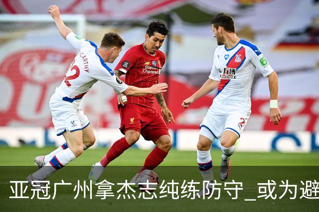 亚冠广州拿杰志纯练防守 或为避免重蹈国安覆辙？